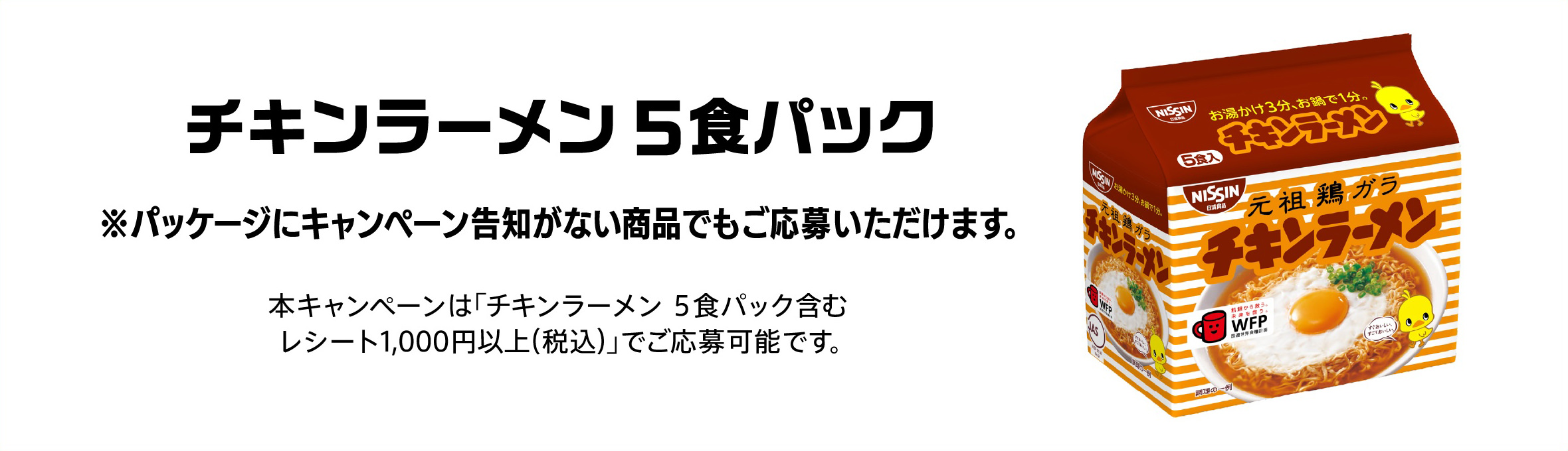 チキンラーメン5食パック ※パッケージにキャンペーン告知がない商品でもご応募いただけます。本キャンペーンは「チキンラーメン ５食パック含むレシート1,000円以上（税込）」でご応募可能です。
