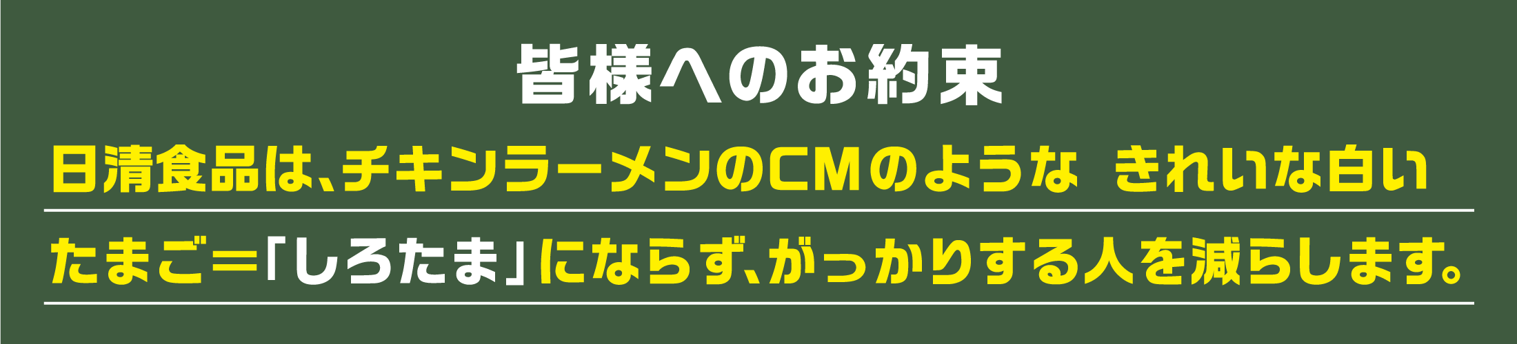 皆様へのお約束　日清食品は、チキンラーメンのCMのような きれいな白いたまご＝「しろたま」にならず、がっかりする人を減らします。