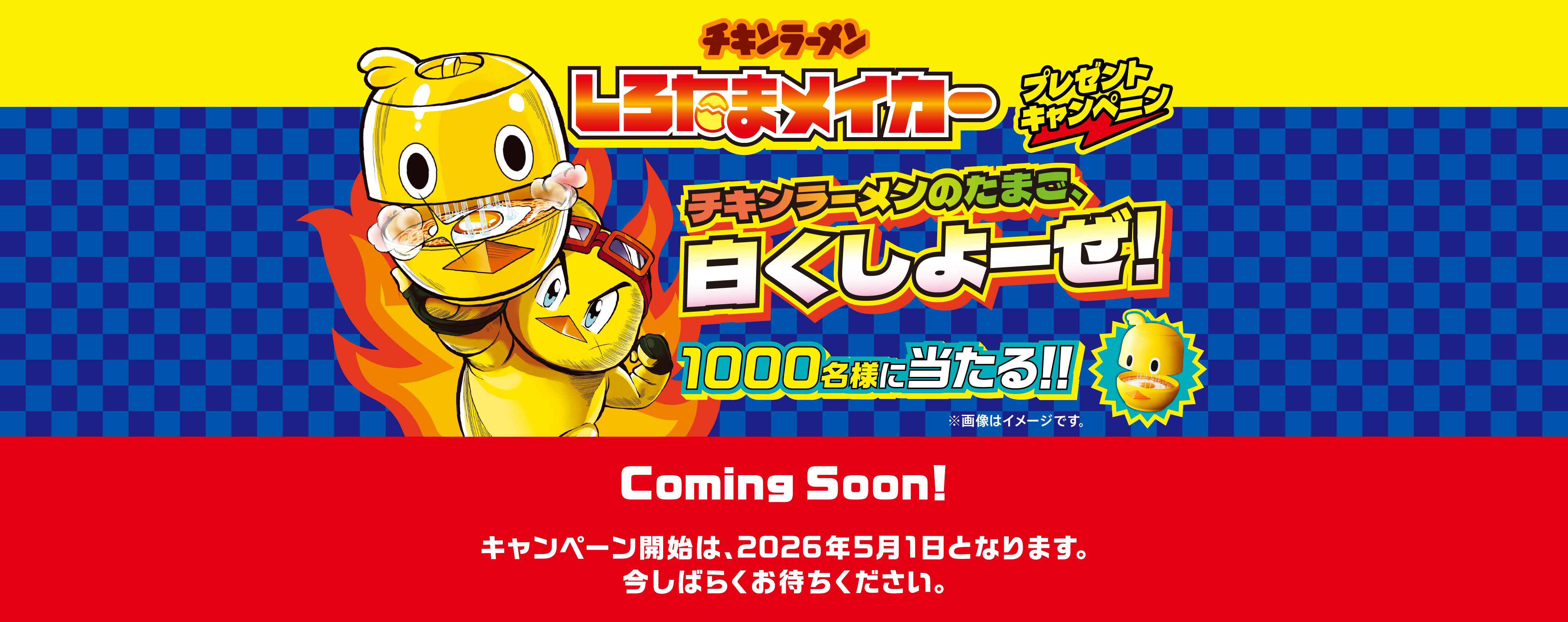 しろたまメイカープレゼントキャンペーン チキンラーメンのたまご、白くしよーぜ! 1000名様に当たる! Coming Soon! キャンペーン開始は、2026年5月1日となります。今しばらくお待ちください。