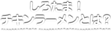 しろたま！チキンラーメンって？